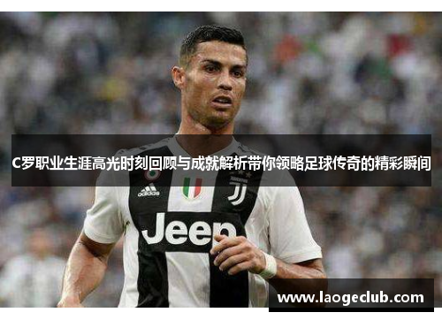 C罗职业生涯高光时刻回顾与成就解析带你领略足球传奇的精彩瞬间 C罗职业生涯高光时刻回顾与成就解析带你领略足球传奇的精彩瞬间