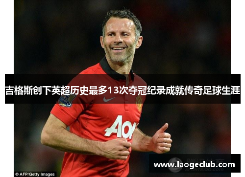 吉格斯创下英超历史最多13次夺冠纪录成就传奇足球生涯 吉格斯创下英超历史最多13次夺冠纪录成就传奇足球生涯