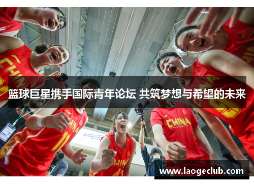 篮球巨星携手国际青年论坛 共筑梦想与希望的未来 篮球巨星携手国际青年论坛 共筑梦想与希望的未来