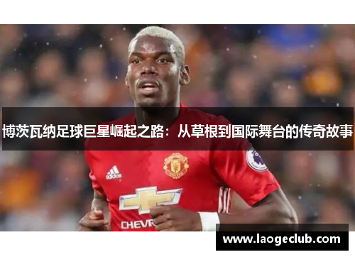 博茨瓦纳足球巨星崛起之路:从草根到国际舞台的传奇故事 博茨瓦纳足球巨星崛起之路:从草根到国际舞台的传奇故事