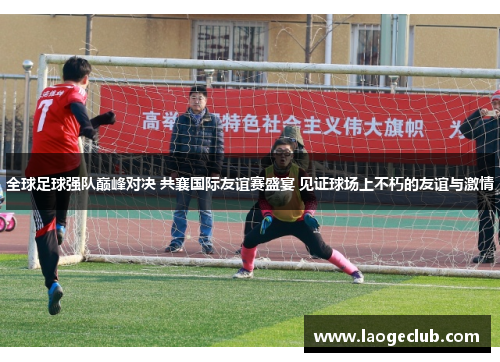 全球足球强队巅峰对决 共襄国际友谊赛盛宴 见证球场上不朽的友谊与激情 全球足球强队巅峰对决 共襄国际友谊赛盛宴 见证球场上不朽的友谊与激情