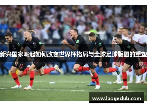 新兴国家崛起如何改变世界杯格局与全球足球版图的重塑 新兴国家崛起如何改变世界杯格局与全球足球版图的重塑