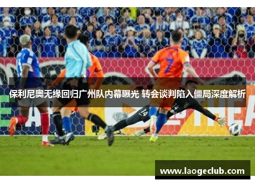 保利尼奥无缘回归广州队内幕曝光 转会谈判陷入僵局深度解析