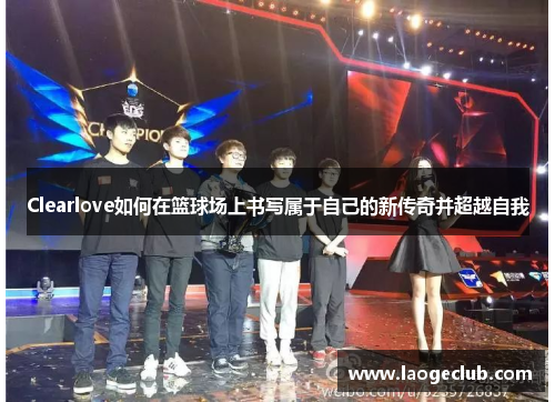 Clearlove如何在篮球场上书写属于自己的新传奇并超越自我