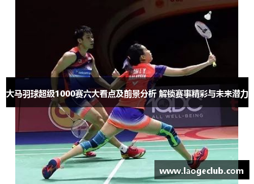 大马羽球超级1000赛六大看点及前景分析 解锁赛事精彩与未来潜力