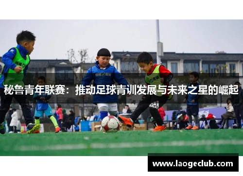秘鲁青年联赛:推动足球青训发展与未来之星的崛起 秘鲁青年联赛:推动足球青训发展与未来之星的崛起
