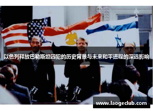 以色列释放巴勒斯坦囚犯的历史背景与未来和平进程的深远影响