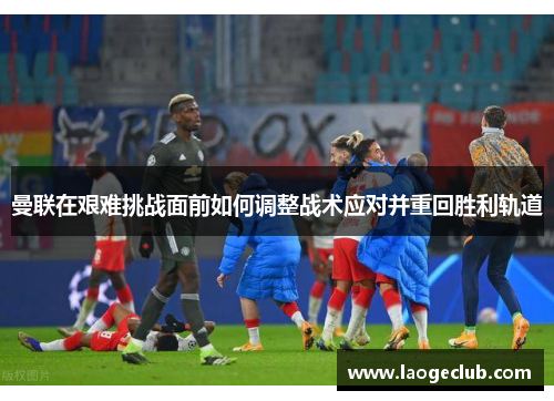 曼联在艰难挑战面前如何调整战术应对并重回胜利轨道