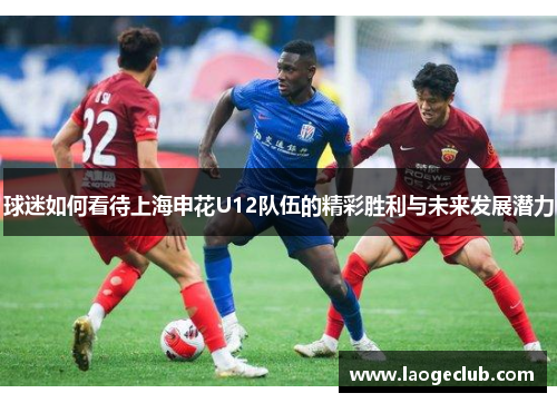 球迷如何看待上海申花U12队伍的精彩胜利与未来发展潜力
