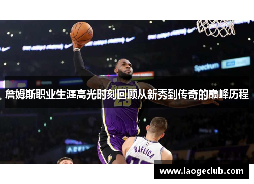 詹姆斯职业生涯高光时刻回顾从新秀到传奇的巅峰历程