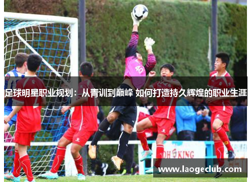 足球明星职业规划：从青训到巅峰 如何打造持久辉煌的职业生涯
