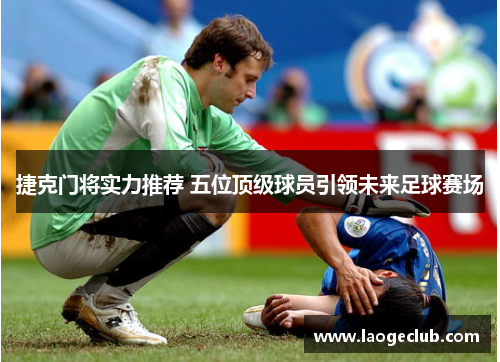 捷克门将实力推荐 五位顶级球员引领未来足球赛场 捷克门将实力推荐 五位顶级球员引领未来足球赛场