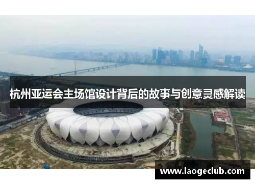 杭州亚运会主场馆设计背后的故事与创意灵感解读 杭州亚运会主场馆设计背后的故事与创意灵感解读