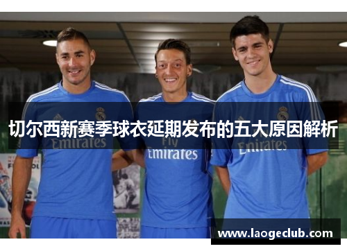 切尔西新赛季球衣延期发布的五大原因解析