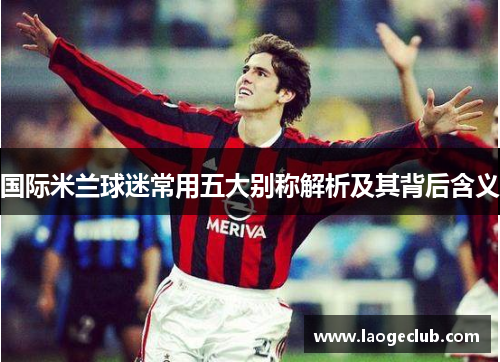 国际米兰球迷常用五大别称解析及其背后含义 国际米兰球迷常用五大别称解析及其背后含义