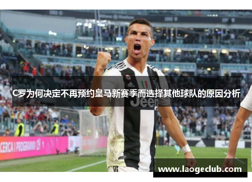 C罗为何决定不再预约皇马新赛季而选择其他球队的原因分析 C罗为何决定不再预约皇马新赛季而选择其他球队的原因分析