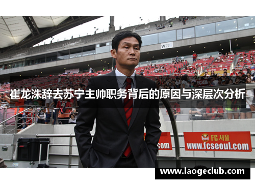 崔龙洙辞去苏宁主帅职务背后的原因与深层次分析 崔龙洙辞去苏宁主帅职务背后的原因与深层次分析