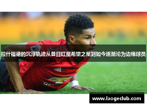 拉什福德的沉浮轨迹从昔日红魔希望之星到如今逐渐沦为边缘球员