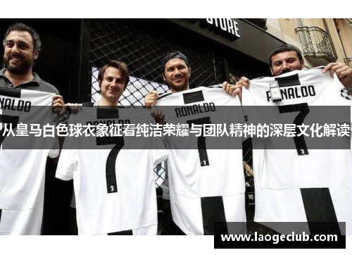 从皇马白色球衣象征看纯洁荣耀与团队精神的深层文化解读 从皇马白色球衣象征看纯洁荣耀与团队精神的深层文化解读
