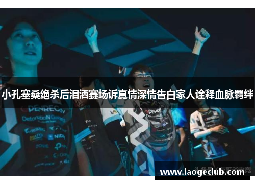 小孔塞桑绝杀后泪洒赛场诉真情深情告白家人诠释血脉羁绊