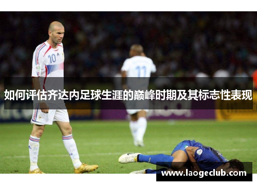 如何评估齐达内足球生涯的巅峰时期及其标志性表现