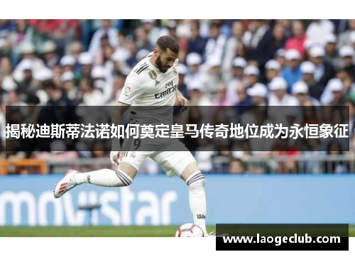 揭秘迪斯蒂法诺如何奠定皇马传奇地位成为永恒象征