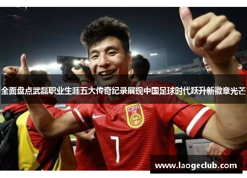 全面盘点武磊职业生涯五大传奇纪录展现中国足球时代跃升新徽章光芒